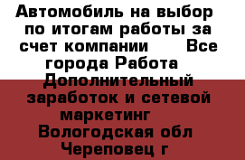 Автомобиль на выбор -по итогам работы за счет компании!!! - Все города Работа » Дополнительный заработок и сетевой маркетинг   . Вологодская обл.,Череповец г.